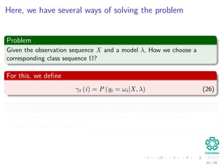 Here, we have several ways of solving the problem
Problem
Given the observation sequence X and a model λ, How we choose a
corresponding class sequence Ω?
For this, we deﬁne
γt (i) = P (qt = ωi|X, λ) (26)
Meaning
The probability of being in state ωi at time t given the observation
sequence X and the model λ.
44 / 99
 