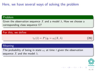 Here, we have several ways of solving the problem
Problem
Given the observation sequence X and a model λ, How we choose a
corresponding class sequence Ω?
For this, we deﬁne
γt (i) = P (qt = ωi|X, λ) (26)
Meaning
The probability of being in state ωi at time t given the observation
sequence X and the model λ.
44 / 99
 