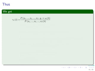 Thus
We get
γt (i) =
P (x1, ..., xt, ..., xT , qt = ωi|λ)
P (x1, ..., xt, ..., xT |λ)
=
P (x1, ..., xt, qt = ωi, xt+1..., xT |λ)
P (x1, ..., xt, ..., xT |λ)
=
P (x1, ..., xt, xt+1..., xT |qt = ωi, λ) P (qt = ωi|λ)
P (x1, ..., xt, ..., xT |λ)
=
P (x1, ..., xt|qt = ωi, λ) P (xt+1..., xT |qt = ωi, λ) P (qt = ωi|λ)
P (x1, ..., xt, ..., xT |λ)
=
P (x1, ..., xt, qt = ωi|λ) P (xt+1..., xT |qt = ωi, λ)
P (x1, ..., xt, ..., xT |λ)
=
αt (i) βt (i)
N
j=1
P (x1, ..., xt, ..., xT , qt = ωj|λ)
=
αt (i) βt (i)
N
j=1
αt (j) βt (j)
45 / 99
 