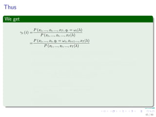 Thus
We get
γt (i) =
P (x1, ..., xt, ..., xT , qt = ωi|λ)
P (x1, ..., xt, ..., xT |λ)
=
P (x1, ..., xt, qt = ωi, xt+1..., xT |λ)
P (x1, ..., xt, ..., xT |λ)
=
P (x1, ..., xt, xt+1..., xT |qt = ωi, λ) P (qt = ωi|λ)
P (x1, ..., xt, ..., xT |λ)
=
P (x1, ..., xt|qt = ωi, λ) P (xt+1..., xT |qt = ωi, λ) P (qt = ωi|λ)
P (x1, ..., xt, ..., xT |λ)
=
P (x1, ..., xt, qt = ωi|λ) P (xt+1..., xT |qt = ωi, λ)
P (x1, ..., xt, ..., xT |λ)
=
αt (i) βt (i)
N
j=1
P (x1, ..., xt, ..., xT , qt = ωj|λ)
=
αt (i) βt (i)
N
j=1
αt (j) βt (j)
45 / 99
 