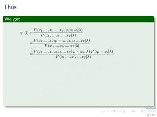 Thus
We get
γt (i) =
P (x1, ..., xt, ..., xT , qt = ωi|λ)
P (x1, ..., xt, ..., xT |λ)
=
P (x1, ..., xt, qt = ωi, xt+1..., xT |λ)
P (x1, ..., xt, ..., xT |λ)
=
P (x1, ..., xt, xt+1..., xT |qt = ωi, λ) P (qt = ωi|λ)
P (x1, ..., xt, ..., xT |λ)
=
P (x1, ..., xt|qt = ωi, λ) P (xt+1..., xT |qt = ωi, λ) P (qt = ωi|λ)
P (x1, ..., xt, ..., xT |λ)
=
P (x1, ..., xt, qt = ωi|λ) P (xt+1..., xT |qt = ωi, λ)
P (x1, ..., xt, ..., xT |λ)
=
αt (i) βt (i)
N
j=1
P (x1, ..., xt, ..., xT , qt = ωj|λ)
=
αt (i) βt (i)
N
j=1
αt (j) βt (j)
45 / 99
 