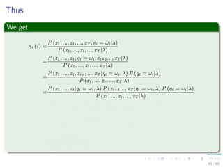 Thus
We get
γt (i) =
P (x1, ..., xt, ..., xT , qt = ωi|λ)
P (x1, ..., xt, ..., xT |λ)
=
P (x1, ..., xt, qt = ωi, xt+1..., xT |λ)
P (x1, ..., xt, ..., xT |λ)
=
P (x1, ..., xt, xt+1..., xT |qt = ωi, λ) P (qt = ωi|λ)
P (x1, ..., xt, ..., xT |λ)
=
P (x1, ..., xt|qt = ωi, λ) P (xt+1..., xT |qt = ωi, λ) P (qt = ωi|λ)
P (x1, ..., xt, ..., xT |λ)
=
P (x1, ..., xt, qt = ωi|λ) P (xt+1..., xT |qt = ωi, λ)
P (x1, ..., xt, ..., xT |λ)
=
αt (i) βt (i)
N
j=1
P (x1, ..., xt, ..., xT , qt = ωj|λ)
=
αt (i) βt (i)
N
j=1
αt (j) βt (j)
45 / 99
 