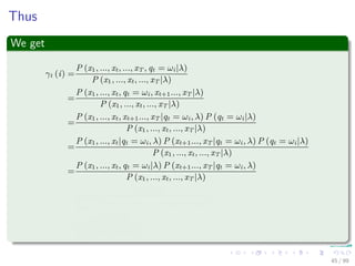 Thus
We get
γt (i) =
P (x1, ..., xt, ..., xT , qt = ωi|λ)
P (x1, ..., xt, ..., xT |λ)
=
P (x1, ..., xt, qt = ωi, xt+1..., xT |λ)
P (x1, ..., xt, ..., xT |λ)
=
P (x1, ..., xt, xt+1..., xT |qt = ωi, λ) P (qt = ωi|λ)
P (x1, ..., xt, ..., xT |λ)
=
P (x1, ..., xt|qt = ωi, λ) P (xt+1..., xT |qt = ωi, λ) P (qt = ωi|λ)
P (x1, ..., xt, ..., xT |λ)
=
P (x1, ..., xt, qt = ωi|λ) P (xt+1..., xT |qt = ωi, λ)
P (x1, ..., xt, ..., xT |λ)
=
αt (i) βt (i)
N
j=1
P (x1, ..., xt, ..., xT , qt = ωj|λ)
=
αt (i) βt (i)
N
j=1
αt (j) βt (j)
45 / 99
 