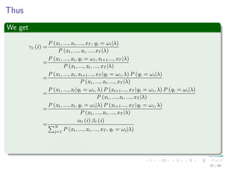 Thus
We get
γt (i) =
P (x1, ..., xt, ..., xT , qt = ωi|λ)
P (x1, ..., xt, ..., xT |λ)
=
P (x1, ..., xt, qt = ωi, xt+1..., xT |λ)
P (x1, ..., xt, ..., xT |λ)
=
P (x1, ..., xt, xt+1..., xT |qt = ωi, λ) P (qt = ωi|λ)
P (x1, ..., xt, ..., xT |λ)
=
P (x1, ..., xt|qt = ωi, λ) P (xt+1..., xT |qt = ωi, λ) P (qt = ωi|λ)
P (x1, ..., xt, ..., xT |λ)
=
P (x1, ..., xt, qt = ωi|λ) P (xt+1..., xT |qt = ωi, λ)
P (x1, ..., xt, ..., xT |λ)
=
αt (i) βt (i)
N
j=1
P (x1, ..., xt, ..., xT , qt = ωj|λ)
=
αt (i) βt (i)
N
j=1
αt (j) βt (j)
45 / 99
 
