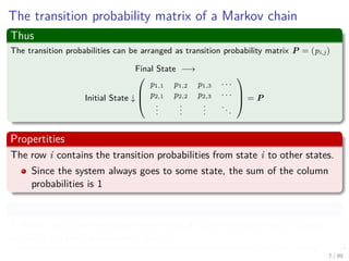 The transition probability matrix of a Markov chain
Thus
The transition probabilities can be arranged as transition probability matrix P = (pi,j)
Final State −→
Initial State ↓



p1,1 p1,2 p1,3 · · ·
p2,1 p2,2 p2,3 · · ·
...
...
...
...


 = P
Propertities
The row i contains the transition probabilities from state i to other states.
Since the system always goes to some state, the sum of the column
probabilities is 1
Then
A matrix with non-negative elements such that the sum of each column
equals 1 is called a stochastic matrix.
7 / 99
 
