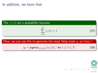 In addition, we have that
The γt (i) are a probability because
N
i=1
γt (i) = 1 (27)
Thus, we can use this to generate the most likely state qt at time t
qt = argmax1≤i≤N [γt (i)] , for 1 ≤ t ≤ T (28)
46 / 99
 