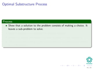 Optimal Substructure Process
Process
Show that a solution to the problem consists of making a choice. It
leaves a sub-problem to solve.
Given a problem you suppose an optimal solution.
Given this choice you determine how to solve the sub-problems.
Then, you determine that the solution to the sub-problem is optimal
by contradiction.
49 / 99
 