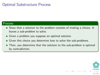 Optimal Substructure Process
Process
Show that a solution to the problem consists of making a choice. It
leaves a sub-problem to solve.
Given a problem you suppose an optimal solution.
Given this choice you determine how to solve the sub-problems.
Then, you determine that the solution to the sub-problem is optimal
by contradiction.
49 / 99
 