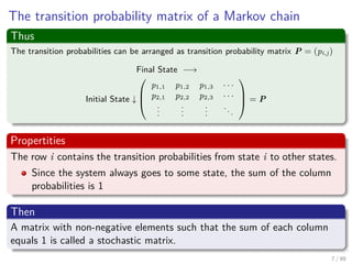 The transition probability matrix of a Markov chain
Thus
The transition probabilities can be arranged as transition probability matrix P = (pi,j)
Final State −→
Initial State ↓



p1,1 p1,2 p1,3 · · ·
p2,1 p2,2 p2,3 · · ·
...
...
...
...


 = P
Propertities
The row i contains the transition probabilities from state i to other states.
Since the system always goes to some state, the sum of the column
probabilities is 1
Then
A matrix with non-negative elements such that the sum of each column
equals 1 is called a stochastic matrix.
7 / 99
 
