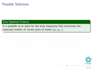 Possible Solutions
One Optimal Criteria
It is possible to to solve for the state sequences that maximizes the
expected number of correct pairs of states (qt, qt+1)
However
The most widely criteria is to ﬁnd the single best path to maximize
P (Ω|X, λ) ≈ P (Ω, X|λ)
50 / 99
 