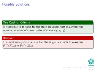 Possible Solutions
One Optimal Criteria
It is possible to to solve for the state sequences that maximizes the
expected number of correct pairs of states (qt, qt+1)
However
The most widely criteria is to ﬁnd the single best path to maximize
P (Ω|X, λ) ≈ P (Ω, X|λ)
50 / 99
 