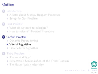 Outline
1 Introduction
A little about Markov Random Processes
Setup for Our Problem
2 First Problem
What do we need to calculate?
How to solve it? Forward Procedure
3 Second Problem
Dynamic Programming
Viterbi Algorithm
Final Viterbi Algorithm
4 Third Problem
The most diﬃcult
Expectation Maximization of the Third Problem
The Baum-Welch Algorithm
51 / 99
 