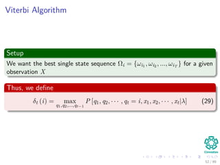 Viterbi Algorithm
Setup
We want the best single state sequence Ωi = {ωi1 , ωi2 , ..., ωiT
} for a given
observation X
Thus, we deﬁne
δt (i) = max
q1,q2,...,qt−1
P [q1, q2, · · · , qt = i, x1, x2, · · · , xt|λ] (29)
52 / 99
 