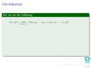Use Induction
We can do the following
δt+1 (j) = max
q1,q2,...,qt
P [q1, q2, · · · , qt+1 = j, x1, x2, · · · , xt+1|λ]
= max
i
{P [qt+1 = j, xt+1|q1, q2, · · · , qt = i, x1, x2, · · · , xt, λ] × · · ·
P [q1, q2, · · · , qt = i, x1, x2, · · · , xt|λ]}
= max
i
{P [qt+1 = j, xt+1|qt = i, λ] × · · ·
P [q1, q2, · · · , qt = i, x1, x2, · · · , xt|λ]}
= max
i
{P [qt+1 = j|qt = i, λ] P [xt+1|qt+1 = j, qt = i, λ] δt (i)}
= max
i
{aijP [xt+1|qt+1 = j, λ] δt (i)}
= max
i
{aijbj (xt+1) δt (i)} = max
i
{aijδt (i)} bj (xt+1)
53 / 99
 