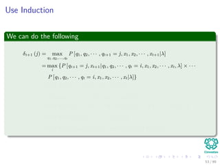 Use Induction
We can do the following
δt+1 (j) = max
q1,q2,...,qt
P [q1, q2, · · · , qt+1 = j, x1, x2, · · · , xt+1|λ]
= max
i
{P [qt+1 = j, xt+1|q1, q2, · · · , qt = i, x1, x2, · · · , xt, λ] × · · ·
P [q1, q2, · · · , qt = i, x1, x2, · · · , xt|λ]}
= max
i
{P [qt+1 = j, xt+1|qt = i, λ] × · · ·
P [q1, q2, · · · , qt = i, x1, x2, · · · , xt|λ]}
= max
i
{P [qt+1 = j|qt = i, λ] P [xt+1|qt+1 = j, qt = i, λ] δt (i)}
= max
i
{aijP [xt+1|qt+1 = j, λ] δt (i)}
= max
i
{aijbj (xt+1) δt (i)} = max
i
{aijδt (i)} bj (xt+1)
53 / 99
 