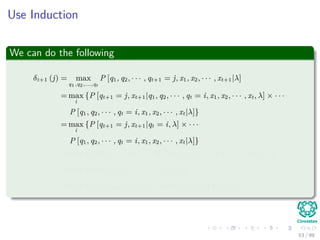 Use Induction
We can do the following
δt+1 (j) = max
q1,q2,...,qt
P [q1, q2, · · · , qt+1 = j, x1, x2, · · · , xt+1|λ]
= max
i
{P [qt+1 = j, xt+1|q1, q2, · · · , qt = i, x1, x2, · · · , xt, λ] × · · ·
P [q1, q2, · · · , qt = i, x1, x2, · · · , xt|λ]}
= max
i
{P [qt+1 = j, xt+1|qt = i, λ] × · · ·
P [q1, q2, · · · , qt = i, x1, x2, · · · , xt|λ]}
= max
i
{P [qt+1 = j|qt = i, λ] P [xt+1|qt+1 = j, qt = i, λ] δt (i)}
= max
i
{aijP [xt+1|qt+1 = j, λ] δt (i)}
= max
i
{aijbj (xt+1) δt (i)} = max
i
{aijδt (i)} bj (xt+1)
53 / 99
 