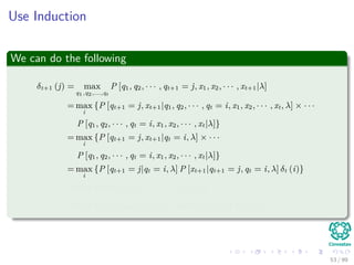 Use Induction
We can do the following
δt+1 (j) = max
q1,q2,...,qt
P [q1, q2, · · · , qt+1 = j, x1, x2, · · · , xt+1|λ]
= max
i
{P [qt+1 = j, xt+1|q1, q2, · · · , qt = i, x1, x2, · · · , xt, λ] × · · ·
P [q1, q2, · · · , qt = i, x1, x2, · · · , xt|λ]}
= max
i
{P [qt+1 = j, xt+1|qt = i, λ] × · · ·
P [q1, q2, · · · , qt = i, x1, x2, · · · , xt|λ]}
= max
i
{P [qt+1 = j|qt = i, λ] P [xt+1|qt+1 = j, qt = i, λ] δt (i)}
= max
i
{aijP [xt+1|qt+1 = j, λ] δt (i)}
= max
i
{aijbj (xt+1) δt (i)} = max
i
{aijδt (i)} bj (xt+1)
53 / 99
 
