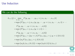 Use Induction
We can do the following
δt+1 (j) = max
q1,q2,...,qt
P [q1, q2, · · · , qt+1 = j, x1, x2, · · · , xt+1|λ]
= max
i
{P [qt+1 = j, xt+1|q1, q2, · · · , qt = i, x1, x2, · · · , xt, λ] × · · ·
P [q1, q2, · · · , qt = i, x1, x2, · · · , xt|λ]}
= max
i
{P [qt+1 = j, xt+1|qt = i, λ] × · · ·
P [q1, q2, · · · , qt = i, x1, x2, · · · , xt|λ]}
= max
i
{P [qt+1 = j|qt = i, λ] P [xt+1|qt+1 = j, qt = i, λ] δt (i)}
= max
i
{aijP [xt+1|qt+1 = j, λ] δt (i)}
= max
i
{aijbj (xt+1) δt (i)} = max
i
{aijδt (i)} bj (xt+1)
53 / 99
 