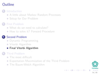 Outline
1 Introduction
A little about Markov Random Processes
Setup for Our Problem
2 First Problem
What do we need to calculate?
How to solve it? Forward Procedure
3 Second Problem
Dynamic Programming
Viterbi Algorithm
Final Viterbi Algorithm
4 Third Problem
The most diﬃcult
Expectation Maximization of the Third Problem
The Baum-Welch Algorithm
54 / 99
 