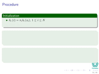 Procedure
Initialization
δ1 (i) = πibi (x1), 1 ≤ i ≤ N
Array Ψ1(i) = 0 , 1 ≤ i ≤ N
Recusrions
δt (j) = max1≤i≤N {aijδt−1 (i)} bj (xt), 2 ≤ t ≤ T and 1 ≤ j ≤ N
Ψt(j) = argmax1≤i≤N {aijδt−1 (i)}, 2 ≤ t ≤ T and 1 ≤ j ≤ N
Termination
P∗ = max1≤i≤N [δT (i)]
qT ∗ = argmax1≤i≤N {δT (i)}
55 / 99
 