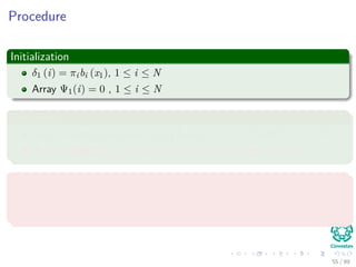 Procedure
Initialization
δ1 (i) = πibi (x1), 1 ≤ i ≤ N
Array Ψ1(i) = 0 , 1 ≤ i ≤ N
Recusrions
δt (j) = max1≤i≤N {aijδt−1 (i)} bj (xt), 2 ≤ t ≤ T and 1 ≤ j ≤ N
Ψt(j) = argmax1≤i≤N {aijδt−1 (i)}, 2 ≤ t ≤ T and 1 ≤ j ≤ N
Termination
P∗ = max1≤i≤N [δT (i)]
qT ∗ = argmax1≤i≤N {δT (i)}
55 / 99
 