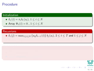 Procedure
Initialization
δ1 (i) = πibi (x1), 1 ≤ i ≤ N
Array Ψ1(i) = 0 , 1 ≤ i ≤ N
Recusrions
δt (j) = max1≤i≤N {aijδt−1 (i)} bj (xt), 2 ≤ t ≤ T and 1 ≤ j ≤ N
Ψt(j) = argmax1≤i≤N {aijδt−1 (i)}, 2 ≤ t ≤ T and 1 ≤ j ≤ N
Termination
P∗ = max1≤i≤N [δT (i)]
qT ∗ = argmax1≤i≤N {δT (i)}
55 / 99
 