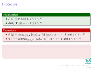 Procedure
Initialization
δ1 (i) = πibi (x1), 1 ≤ i ≤ N
Array Ψ1(i) = 0 , 1 ≤ i ≤ N
Recusrions
δt (j) = max1≤i≤N {aijδt−1 (i)} bj (xt), 2 ≤ t ≤ T and 1 ≤ j ≤ N
Ψt(j) = argmax1≤i≤N {aijδt−1 (i)}, 2 ≤ t ≤ T and 1 ≤ j ≤ N
Termination
P∗ = max1≤i≤N [δT (i)]
qT ∗ = argmax1≤i≤N {δT (i)}
55 / 99
 