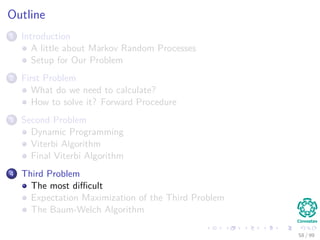 Outline
1 Introduction
A little about Markov Random Processes
Setup for Our Problem
2 First Problem
What do we need to calculate?
How to solve it? Forward Procedure
3 Second Problem
Dynamic Programming
Viterbi Algorithm
Final Viterbi Algorithm
4 Third Problem
The most diﬃcult
Expectation Maximization of the Third Problem
The Baum-Welch Algorithm
58 / 99
 