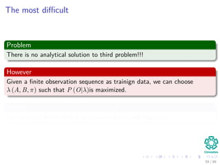 The most diﬃcult
Problem
There is no analytical solution to third problem!!!
However
Given a ﬁnite observation sequence as trainign data, we can choose
λ (A, B, π) such that P (O|λ)is maximized.
For this
We have the Baum-Welch or Forward-Backward Algorithm.
59 / 99
 