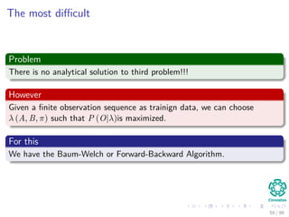 The most diﬃcult
Problem
There is no analytical solution to third problem!!!
However
Given a ﬁnite observation sequence as trainign data, we can choose
λ (A, B, π) such that P (O|λ)is maximized.
For this
We have the Baum-Welch or Forward-Backward Algorithm.
59 / 99
 