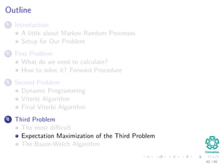 Outline
1 Introduction
A little about Markov Random Processes
Setup for Our Problem
2 First Problem
What do we need to calculate?
How to solve it? Forward Procedure
3 Second Problem
Dynamic Programming
Viterbi Algorithm
Final Viterbi Algorithm
4 Third Problem
The most diﬃcult
Expectation Maximization of the Third Problem
The Baum-Welch Algorithm
60 / 99
 