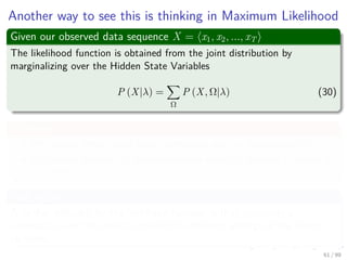 Another way to see this is thinking in Maximum Likelihood
Given our observed data sequence X = x1, x2, ..., xT
The likelihood function is obtained from the joint distribution by
marginalizing over the Hidden State Variables
P (X|λ) =
Ω
P (X, Ω|λ) (30)
Problems
We cannot simply treat each summation over ωi independently!!!
We cannot perform all the summations explicitly because it results in
NT terms.
And Again
A further diﬃculty for the likelihood function is that represents a
summation over the emission models for diﬀerent settings of the latent
variables.
61 / 99
 