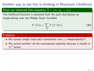 Another way to see this is thinking in Maximum Likelihood
Given our observed data sequence X = x1, x2, ..., xT
The likelihood function is obtained from the joint distribution by
marginalizing over the Hidden State Variables
P (X|λ) =
Ω
P (X, Ω|λ) (30)
Problems
We cannot simply treat each summation over ωi independently!!!
We cannot perform all the summations explicitly because it results in
NT terms.
And Again
A further diﬃculty for the likelihood function is that represents a
summation over the emission models for diﬀerent settings of the latent
variables.
61 / 99
 