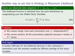Another way to see this is thinking in Maximum Likelihood
Given our observed data sequence X = x1, x2, ..., xT
The likelihood function is obtained from the joint distribution by
marginalizing over the Hidden State Variables
P (X|λ) =
Ω
P (X, Ω|λ) (30)
Problems
We cannot simply treat each summation over ωi independently!!!
We cannot perform all the summations explicitly because it results in
NT terms.
And Again
A further diﬃculty for the likelihood function is that represents a
summation over the emission models for diﬀerent settings of the latent
variables.
61 / 99
 