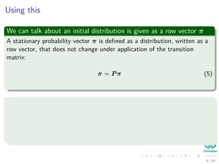 Using this
We can talk about an initial distribution is given as a row vector π
A stationary probability vector π is deﬁned as a distribution, written as a
row vector, that does not change under application of the transition
matrix:
π = Pπ (5)
Based in the Perron-Frobenious Theorem (Read about it in
Wolfran-MathWorld)
Theorem: Let M be a Markov chain whose left stochastic matrix has
no zeros. Then, M has a single stationary distribution, and it
converges to this when started at any distribution.
9 / 99
 