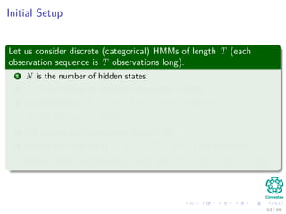 Initial Setup
Let us consider discrete (categorical) HMMs of length T (each
observation sequence is T observations long).
1 N is the number of hidden states.
2 M is the number of diﬀerent observation symbols.
3 D observations, X = X(1), X(2), ..., X(D) such that
X(i) = x
(i)
1 , x
(i)
2 , ..., x
(i)
T .
4 We assume each observation is drawn iid.
5 Finally, we are given Ω = Ω(1), Ω(2), ..., Ω(D) one sequence of
hidden states per observation, such that Ω(i) = ω
(i)
1 , ω
(i)
2 , ..., ω
(i)
T .
63 / 99
 