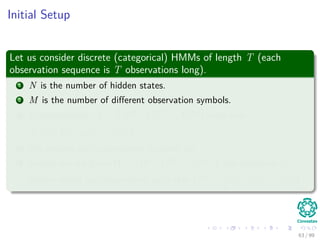 Initial Setup
Let us consider discrete (categorical) HMMs of length T (each
observation sequence is T observations long).
1 N is the number of hidden states.
2 M is the number of diﬀerent observation symbols.
3 D observations, X = X(1), X(2), ..., X(D) such that
X(i) = x
(i)
1 , x
(i)
2 , ..., x
(i)
T .
4 We assume each observation is drawn iid.
5 Finally, we are given Ω = Ω(1), Ω(2), ..., Ω(D) one sequence of
hidden states per observation, such that Ω(i) = ω
(i)
1 , ω
(i)
2 , ..., ω
(i)
T .
63 / 99
 