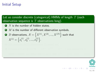 Initial Setup
Let us consider discrete (categorical) HMMs of length T (each
observation sequence is T observations long).
1 N is the number of hidden states.
2 M is the number of diﬀerent observation symbols.
3 D observations, X = X(1), X(2), ..., X(D) such that
X(i) = x
(i)
1 , x
(i)
2 , ..., x
(i)
T .
4 We assume each observation is drawn iid.
5 Finally, we are given Ω = Ω(1), Ω(2), ..., Ω(D) one sequence of
hidden states per observation, such that Ω(i) = ω
(i)
1 , ω
(i)
2 , ..., ω
(i)
T .
63 / 99
 