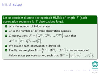 Initial Setup
Let us consider discrete (categorical) HMMs of length T (each
observation sequence is T observations long).
1 N is the number of hidden states.
2 M is the number of diﬀerent observation symbols.
3 D observations, X = X(1), X(2), ..., X(D) such that
X(i) = x
(i)
1 , x
(i)
2 , ..., x
(i)
T .
4 We assume each observation is drawn iid.
5 Finally, we are given Ω = Ω(1), Ω(2), ..., Ω(D) one sequence of
hidden states per observation, such that Ω(i) = ω
(i)
1 , ω
(i)
2 , ..., ω
(i)
T .
63 / 99
 
