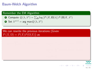 Baum-Welch Algorithm
Remember the EM Algorithm
1 Compute Q (λ, λn) = Ω log [P (X, Ω|λ)] P (Ω|X, λn)
2 Set λn+1 = arg max
λ
Q (λ, λn)
We can rewrite the previous iterations (Given
P (X, Ω) = P(X)P(Ω|X)) as
arg max
λ
Ω
log [P (X, Ω|λ)] P (Ω|X, λn
) =arg max
λ
Ω
log [P (X, Ω|λ)]
P (Ω, X|λn)
P (X, |λn)
≈arg max
λ
Ω
log [P (X, Ω|λ)] P (Ω, X|λn
)
=arg max
λ
ˆQ (λ, λn
)
64 / 99
 