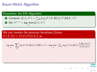 Baum-Welch Algorithm
Remember the EM Algorithm
1 Compute Q (λ, λn) = Ω log [P (X, Ω|λ)] P (Ω|X, λn)
2 Set λn+1 = arg max
λ
Q (λ, λn)
We can rewrite the previous iterations (Given
P (X, Ω) = P(X)P(Ω|X)) as
arg max
λ
Ω
log [P (X, Ω|λ)] P (Ω|X, λn
) =arg max
λ
Ω
log [P (X, Ω|λ)]
P (Ω, X|λn)
P (X, |λn)
≈arg max
λ
Ω
log [P (X, Ω|λ)] P (Ω, X|λn
)
=arg max
λ
ˆQ (λ, λn
)
64 / 99
 