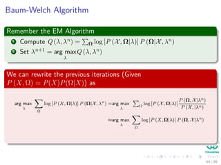 Baum-Welch Algorithm
Remember the EM Algorithm
1 Compute Q (λ, λn) = Ω log [P (X, Ω|λ)] P (Ω|X, λn)
2 Set λn+1 = arg max
λ
Q (λ, λn)
We can rewrite the previous iterations (Given
P (X, Ω) = P(X)P(Ω|X)) as
arg max
λ
Ω
log [P (X, Ω|λ)] P (Ω|X, λn
) =arg max
λ
Ω
log [P (X, Ω|λ)]
P (Ω, X|λn)
P (X, |λn)
≈arg max
λ
Ω
log [P (X, Ω|λ)] P (Ω, X|λn
)
=arg max
λ
ˆQ (λ, λn
)
64 / 99
 