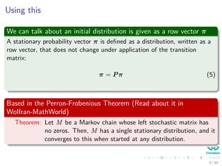 Using this
We can talk about an initial distribution is given as a row vector π
A stationary probability vector π is deﬁned as a distribution, written as a
row vector, that does not change under application of the transition
matrix:
π = Pπ (5)
Based in the Perron-Frobenious Theorem (Read about it in
Wolfran-MathWorld)
Theorem: Let M be a Markov chain whose left stochastic matrix has
no zeros. Then, M has a single stationary distribution, and it
converges to this when started at any distribution.
9 / 99
 
