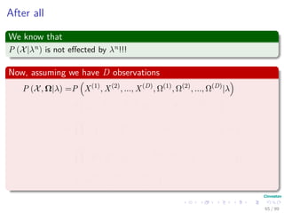 After all
We know that
P (X|λn) is not eﬀected by λn!!!
Now, assuming we have D observations
P (X, Ω|λ) =P X(1)
, X(2)
, ..., X(D)
, Ω(1)
, Ω(2)
, ..., Ω(D)
|λ
=P X(1)
, Ω(1)
, X(2)
, Ω(2)
, ..., X(D)
, Ω(D)
|λ
=
D
d=1
P x
(d)
1 , x
(d)
2 , ..., x
(d)
T , ω
(d)
1 , ω
(d)
2 , ..., ω
(d)
T |λ
=
D
d=1
P x
(d)
1 , x
(d)
2 , ..., x
(d)
T |ω
(d)
1 , ω
(d)
2 , ..., ω
(d)
T , λ × ...
P ω
(d)
1 , ω
(d)
2 , ..., ω
(d)
T |λ
65 / 99
 