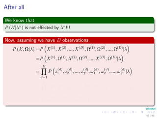 After all
We know that
P (X|λn) is not eﬀected by λn!!!
Now, assuming we have D observations
P (X, Ω|λ) =P X(1)
, X(2)
, ..., X(D)
, Ω(1)
, Ω(2)
, ..., Ω(D)
|λ
=P X(1)
, Ω(1)
, X(2)
, Ω(2)
, ..., X(D)
, Ω(D)
|λ
=
D
d=1
P x
(d)
1 , x
(d)
2 , ..., x
(d)
T , ω
(d)
1 , ω
(d)
2 , ..., ω
(d)
T |λ
=
D
d=1
P x
(d)
1 , x
(d)
2 , ..., x
(d)
T |ω
(d)
1 , ω
(d)
2 , ..., ω
(d)
T , λ × ...
P ω
(d)
1 , ω
(d)
2 , ..., ω
(d)
T |λ
65 / 99
 