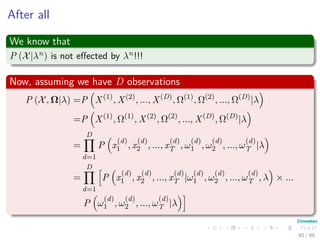 After all
We know that
P (X|λn) is not eﬀected by λn!!!
Now, assuming we have D observations
P (X, Ω|λ) =P X(1)
, X(2)
, ..., X(D)
, Ω(1)
, Ω(2)
, ..., Ω(D)
|λ
=P X(1)
, Ω(1)
, X(2)
, Ω(2)
, ..., X(D)
, Ω(D)
|λ
=
D
d=1
P x
(d)
1 , x
(d)
2 , ..., x
(d)
T , ω
(d)
1 , ω
(d)
2 , ..., ω
(d)
T |λ
=
D
d=1
P x
(d)
1 , x
(d)
2 , ..., x
(d)
T |ω
(d)
1 , ω
(d)
2 , ..., ω
(d)
T , λ × ...
P ω
(d)
1 , ω
(d)
2 , ..., ω
(d)
T |λ
65 / 99
 