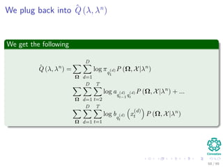 We plug back into ˆQ (λ, λn
)
We get the following
ˆQ (λ, λn
) =
Ω
D
d=1
log πq
(d)
1
P (Ω, X|λn
)
Ω
D
d=1
T
t=2
log aq
(d)
t−1q
(d)
t
P (Ω, X|λn
) + ...
Ω
D
d=1
T
t=1
log bq
(d)
t
x
(d)
t P (Ω, X|λn
)
68 / 99
 