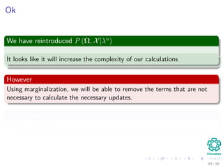 Ok
We have reintroduced P (Ω, X|λn
)
It looks like it will increase the complexity of our calculations
However
Using marginalization, we will be able to remove the terms that are not
necessary to calculate the necessary updates.
Which Updates?
πi , aij and bj (k)
69 / 99
 