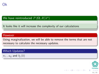 Ok
We have reintroduced P (Ω, X|λn
)
It looks like it will increase the complexity of our calculations
However
Using marginalization, we will be able to remove the terms that are not
necessary to calculate the necessary updates.
Which Updates?
πi , aij and bj (k)
69 / 99
 