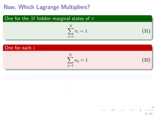 Now, Which Lagrange Multipliers?
One for the M hidden marginal states of π
N
i=1
πi = 1 (31)
One for each i
N
j=1
aij = 1 (32)
One for each i
M
k=1
bi (k) = 1 (33)
Remember: bi (k) = P (xk|qt = ωi)
70 / 99
 